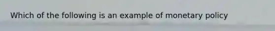 Which of the following is an example of monetary policy