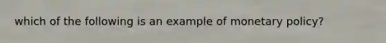 which of the following is an example of <a href='https://www.questionai.com/knowledge/kEE0G7Llsx-monetary-policy' class='anchor-knowledge'>monetary policy</a>?