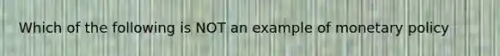 Which of the following is NOT an example of monetary policy