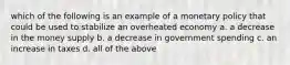 which of the following is an example of a monetary policy that could be used to stabilize an overheated economy a. a decrease in the money supply b. a decrease in government spending c. an increase in taxes d. all of the above