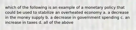 which of the following is an example of a <a href='https://www.questionai.com/knowledge/kEE0G7Llsx-monetary-policy' class='anchor-knowledge'>monetary policy</a> that could be used to stabilize an overheated economy a. a decrease in the money supply b. a decrease in government spending c. an increase in taxes d. all of the above