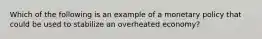 Which of the following is an example of a monetary policy that could be used to stabilize an overheated economy?