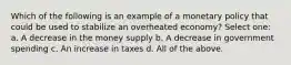 Which of the following is an example of a monetary policy that could be used to stabilize an overheated economy? Select one: a. A decrease in the money supply b. A decrease in government spending c. An increase in taxes d. All of the above.