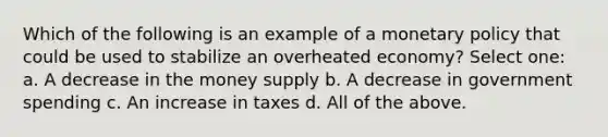 Which of the following is an example of a <a href='https://www.questionai.com/knowledge/kEE0G7Llsx-monetary-policy' class='anchor-knowledge'>monetary policy</a> that could be used to stabilize an overheated economy? Select one: a. A decrease in the money supply b. A decrease in government spending c. An increase in taxes d. All of the above.