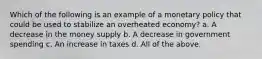 Which of the following is an example of a monetary policy that could be used to stabilize an overheated economy? a. A decrease in the money supply b. A decrease in government spending c. An increase in taxes d. All of the above.