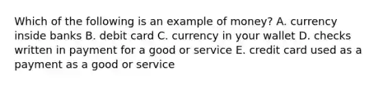 Which of the following is an example of money? A. currency inside banks B. debit card C. currency in your wallet D. checks written in payment for a good or service E. credit card used as a payment as a good or service