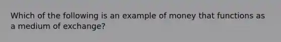 Which of the following is an example of money that functions as a medium of exchange?