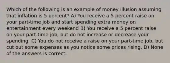 Which of the following is an example of money illusion assuming that inflation is 5 percent? A) You receive a 5 percent raise on your part-time job and start spending extra money on entertainment every weekend B) You receive a 5 percent raise on your part-time job, but do not increase or decrease your spending. C) You do not receive a raise on your part-time job, but cut out some expenses as you notice some prices rising. D) None of the answers is correct.