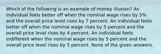 Which of the following is an example of money illusion? An individual feels better off when the nominal wage rises by 5% and the overall price level rises by 7 percent. An individual feels better off when the nominal wage rises by 5 percent and the overall price level rises by 4 percent. An individual feels indifferent when the nominal wage rises by 5 percent and the overall price level rises by 5 percent. None of the given answers.