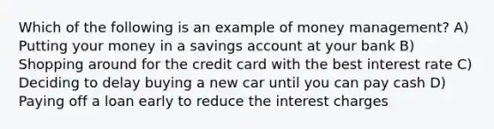 Which of the following is an example of money management? A) Putting your money in a savings account at your bank B) Shopping around for the credit card with the best interest rate C) Deciding to delay buying a new car until you can pay cash D) Paying off a loan early to reduce the interest charges