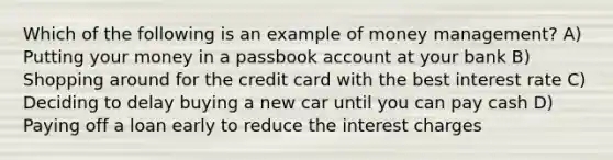 Which of the following is an example of money management? A) Putting your money in a passbook account at your bank B) Shopping around for the credit card with the best interest rate C) Deciding to delay buying a new car until you can pay cash D) Paying off a loan early to reduce the interest charges