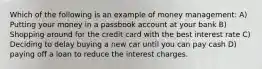 Which of the following is an example of money management: A) Putting your money in a passbook account at your bank B) Shopping around for the credit card with the best interest rate C) Deciding to delay buying a new car until you can pay cash D) paying off a loan to reduce the interest charges.