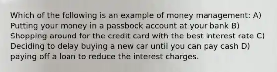 Which of the following is an example of money management: A) Putting your money in a passbook account at your bank B) Shopping around for the credit card with the best interest rate C) Deciding to delay buying a new car until you can pay cash D) paying off a loan to reduce the interest charges.