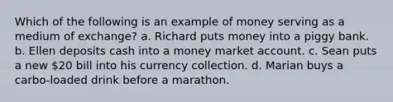 Which of the following is an example of money serving as a medium of exchange? a. Richard puts money into a piggy bank. b. Ellen deposits cash into a money market account. c. Sean puts a new 20 bill into his currency collection. d. Marian buys a carbo-loaded drink before a marathon.