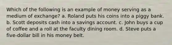 Which of the following is an example of money serving as a medium of exchange? a. ​Roland puts his coins into a piggy bank. b. ​Scott deposits cash into a savings account. c. ​John buys a cup of coffee and a roll at the faculty dining room. d. ​Steve puts a five-dollar bill in his money belt.