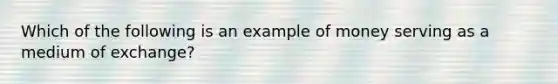 Which of the following is an example of money serving as a medium of exchange?