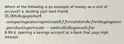 Which of the following is an example of money as a unit of account? a. lending your best friend 25.00 to buy a guitar b. comparing camera prices at different store before buying one c. purchasing a remote-controlled toy on sale for8.99 d. opening a savings account at a bank that pays high interest