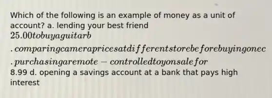 Which of the following is an example of money as a unit of account? a. lending your best friend 25.00 to buy a guitar b. comparing camera prices at different store before buying one c. purchasing a remote-controlled toy on sale for8.99 d. opening a savings account at a bank that pays high interest