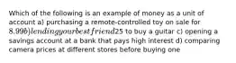 Which of the following is an example of money as a unit of account a) purchasing a remote-controlled toy on sale for 8.99 b) lending your best friend25 to buy a guitar c) opening a savings account at a bank that pays high interest d) comparing camera prices at different stores before buying one