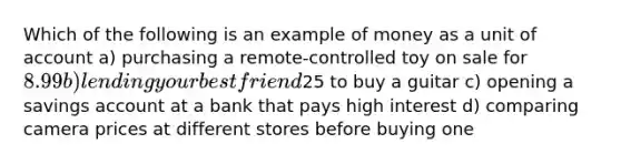 Which of the following is an example of money as a unit of account a) purchasing a remote-controlled toy on sale for 8.99 b) lending your best friend25 to buy a guitar c) opening a savings account at a bank that pays high interest d) comparing camera prices at different stores before buying one