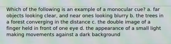 Which of the following is an example of a monocular cue? a. far objects looking clear, and near ones looking blurry b. the trees in a forest converging in the distance c. the double image of a finger held in front of one eye d. the appearance of a small light making movements against a dark background