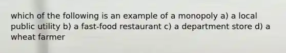 which of the following is an example of a monopoly a) a local public utility b) a fast-food restaurant c) a department store d) a wheat farmer