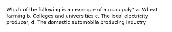 Which of the following is an example of a monopoly? a. Wheat farming b. Colleges and universities c. The local electricity producer, d. The domestic automobile producing industry