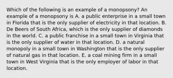 Which of the following is an example of a monopsony? An example of a monopsony is A. a public enterprise in a small town in Florida that is the only supplier of electricity in that location. B. De Beers of South Africa, which is the only supplier of diamonds in the world. C. a public franchise in a small town in Virginia that is the only supplier of water in that location. D. a natural monopoly in a small town in Washington that is the only supplier of natural gas in that location. E. a coal mining firm in a small town in West Virginia that is the only employer of labor in that location.