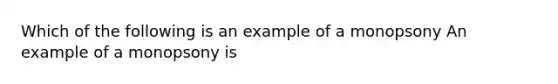 Which of the following is an example of a monopsony An example of a monopsony is