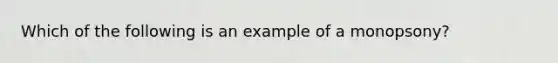 Which of the following is an example of a monopsony?