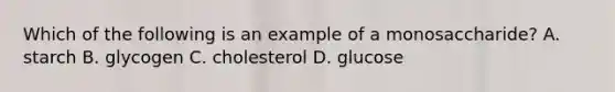 Which of the following is an example of a monosaccharide? A. starch B. glycogen C. cholesterol D. glucose