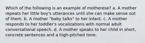 Which of the following is an example of motherese? a. A mother repeats her little boy's utterances until she can make sense out of them. b. A mother "baby talks" to her infant. c. A mother responds to her toddler's vocalizations with normal adult conversational speech. d. A mother speaks to her child in short, concrete sentences and a high-pitched tone.