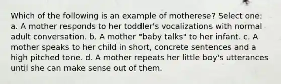 Which of the following is an example of motherese? Select one: a. A mother responds to her toddler's vocalizations with normal adult conversation. b. A mother "baby talks" to her infant. c. A mother speaks to her child in short, concrete sentences and a high pitched tone. d. A mother repeats her little boy's utterances until she can make sense out of them.