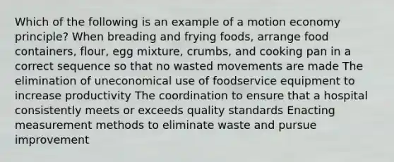 Which of the following is an example of a motion economy principle? When breading and frying foods, arrange food containers, flour, egg mixture, crumbs, and cooking pan in a correct sequence so that no wasted movements are made The elimination of uneconomical use of foodservice equipment to increase productivity The coordination to ensure that a hospital consistently meets or exceeds quality standards Enacting <a href='https://www.questionai.com/knowledge/kM7iEqTD37-measurement-methods' class='anchor-knowledge'>measurement methods</a> to eliminate waste and pursue improvement