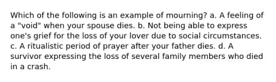 Which of the following is an example of mourning? a. A feeling of a "void" when your spouse dies. b. Not being able to express one's grief for the loss of your lover due to social circumstances. c. A ritualistic period of prayer after your father dies. d. A survivor expressing the loss of several family members who died in a crash.