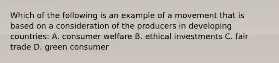 Which of the following is an example of a movement that is based on a consideration of the producers in developing countries: A. consumer welfare B. ethical investments C. fair trade D. green consumer