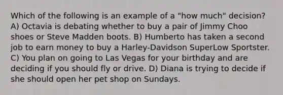 Which of the following is an example of a "how much" decision? A) Octavia is debating whether to buy a pair of Jimmy Choo shoes or Steve Madden boots. B) Humberto has taken a second job to earn money to buy a Harley-Davidson SuperLow Sportster. C) You plan on going to Las Vegas for your birthday and are deciding if you should fly or drive. D) Diana is trying to decide if she should open her pet shop on Sundays.