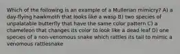 Which of the following is an example of a Mullerian mimicry? A) a day-flying hawkmoth that looks like a wasp B) two species of unpalatable butterfly that have the same color pattern C) a chameleon that changes its color to look like a dead leaf D) one species of a non-venomous snake which rattles its tail to mimic a venomous rattlesnake