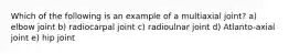 Which of the following is an example of a multiaxial joint? a) elbow joint b) radiocarpal joint c) radioulnar joint d) Atlanto-axial joint e) hip joint