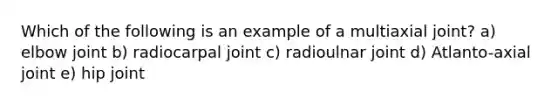 Which of the following is an example of a multiaxial joint? a) elbow joint b) radiocarpal joint c) radioulnar joint d) Atlanto-axial joint e) hip joint