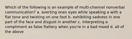 Which of the following is an example of multi-channel nonverbal communication? a. averting ones eyes while speaking a with a flat tone and twisting on one foot b. exhibiting sadness in one part of the face and disgust in another c. interpreting a compliment as false flattery when you're in a bad mood d. all of the above