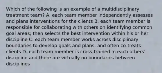 Which of the following is an example of a multidisciplinary treatment team? A. each team member independently assesses and plans interventions for the clients B. each team member is responsible for collaborating with others on identifying common goal areas; then selects the best intervention within his or her discipline C. each team member works across disciplinary boundaries to develop goals and plans, and often co-treats clients D. each team member is cross-trained in each others' discipline and there are virtually no boundaries between disciplines