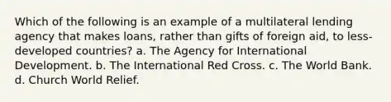 Which of the following is an example of a multilateral lending agency that makes loans, rather than gifts of foreign aid, to less-developed countries? a. The Agency for International Development. b. The International Red Cross. c. The World Bank. d. Church World Relief.