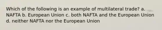 Which of the following is an example of multilateral trade? a. NAFTA b. European Union c. both NAFTA and the European Union d. neither NAFTA nor the European Union