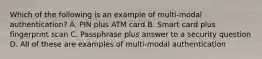 Which of the following is an example of multi-modal authentication? A. PIN plus ATM card B. Smart card plus fingerprint scan C. Passphrase plus answer to a security question D. All of these are examples of multi-modal authentication