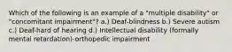 Which of the following is an example of a "multiple disability" or "concomitant impairment"? a.) Deaf-blindness b.) Severe autism c.) Deaf-hard of hearing d.) Intellectual disability (formally mental retardation)-orthopedic impairment