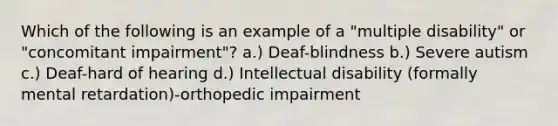 Which of the following is an example of a "multiple disability" or "concomitant impairment"? a.) Deaf-blindness b.) Severe autism c.) Deaf-hard of hearing d.) Intellectual disability (formally mental retardation)-orthopedic impairment