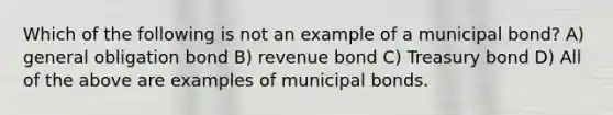 Which of the following is not an example of a municipal bond? A) general obligation bond B) revenue bond C) Treasury bond D) All of the above are examples of municipal bonds.