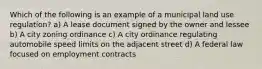 Which of the following is an example of a municipal land use regulation? a) A lease document signed by the owner and lessee b) A city zoning ordinance c) A city ordinance regulating automobile speed limits on the adjacent street d) A federal law focused on employment contracts