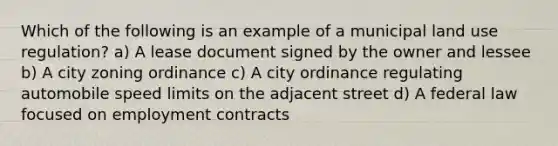 Which of the following is an example of a municipal land use regulation? a) A lease document signed by the owner and lessee b) A city zoning ordinance c) A city ordinance regulating automobile speed limits on the adjacent street d) A federal law focused on employment contracts